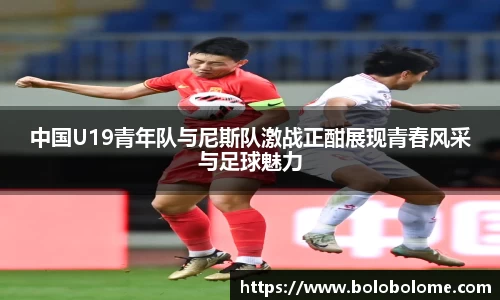 中国U19青年队与尼斯队激战正酣展现青春风采与足球魅力